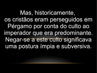 Mas, historicamente,
os cristãos eram perseguidos em
Pérgamo por conta do culto ao
imperador que era predominante.
Negar-se a este culto significava
uma postura ímpia e subversiva.
 