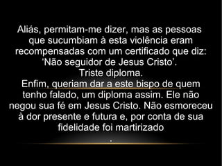 Aliás, permitam-me dizer, mas as pessoas
que sucumbiam à esta violência eram
recompensadas com um certificado que diz:
‘Não seguidor de Jesus Cristo’.
Triste diploma.
Enfim, queriam dar a este bispo de quem
tenho falado, um diploma assim. Ele não
negou sua fé em Jesus Cristo. Não esmoreceu
à dor presente e futura e, por conta de sua
fidelidade foi martirizado
.
 