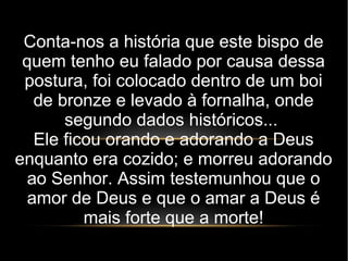 Conta-nos a história que este bispo de
quem tenho eu falado por causa dessa
postura, foi colocado dentro de um boi
de bronze e levado à fornalha, onde
segundo dados históricos...
Ele ficou orando e adorando a Deus
enquanto era cozido; e morreu adorando
ao Senhor. Assim testemunhou que o
amor de Deus e que o amar a Deus é
mais forte que a morte!
 