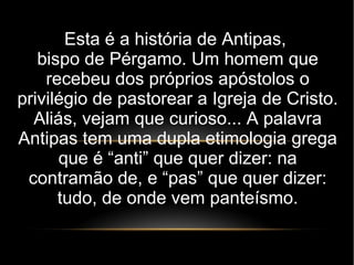 Esta é a história de Antipas,
bispo de Pérgamo. Um homem que
recebeu dos próprios apóstolos o
privilégio de pastorear a Igreja de Cristo.
Aliás, vejam que curioso... A palavra
Antipas tem uma dupla etimologia grega
que é “anti” que quer dizer: na
contramão de, e “pas” que quer dizer:
tudo, de onde vem panteísmo.
 