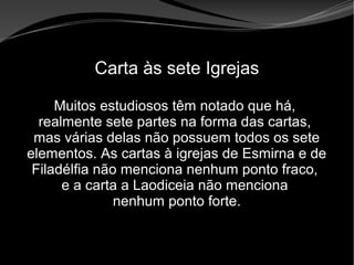 • Apocalipse 2 – 1 a 7
Apocalipse 2 – 1 a 7Apocalipse 2 – 1 a 7
Carta às sete Igrejas
Muitos estudiosos têm notado que há,
realmente sete partes na forma das cartas,
mas várias delas não possuem todos os sete
elementos. As cartas à igrejas de Esmirna e de
Filadélfia não menciona nenhum ponto fraco,
e a carta a Laodiceia não menciona
nenhum ponto forte.
 