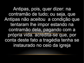 Antipas, pois, quer dizer: na
contramão de tudo; ou seja, que
Antipas não aceitou a condição que
tentaram lhe impor estando na
contramão dela, pagando com a
própria vida. acredita-se que, por
conta deste fato a tragédia tenha se
instaurado no ceio da igreja
 