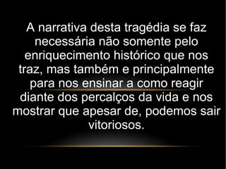 A narrativa desta tragédia se faz
necessária não somente pelo
enriquecimento histórico que nos
traz, mas também e principalmente
para nos ensinar a como reagir
diante dos percalços da vida e nos
mostrar que apesar de, podemos sair
vitoriosos.
 