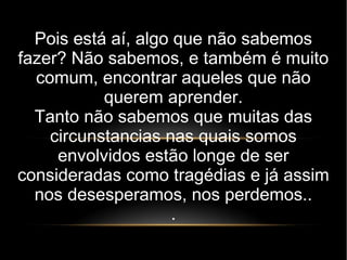 Pois está aí, algo que não sabemos
fazer? Não sabemos, e também é muito
comum, encontrar aqueles que não
querem aprender.
Tanto não sabemos que muitas das
circunstancias nas quais somos
envolvidos estão longe de ser
consideradas como tragédias e já assim
nos desesperamos, nos perdemos..
.
 