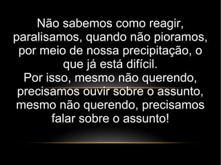Não sabemos como reagir,
paralisamos, quando não pioramos,
por meio de nossa precipitação, o
que já está difícil.
Por isso, mesmo não querendo,
precisamos ouvir sobre o assunto,
mesmo não querendo, precisamos
falar sobre o assunto!
 