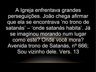 A Igreja enfrentava grandes
perseguições. João chega afirmar
que ela se encontrava ‘no trono de
satanás’ – ‘onde satanás habita’. Já
se imaginou morando num lugar
como este? Onde você mora?
Avenida trono de Satanás, nº 666;
Sou vizinho dele. Vers. 13
 