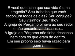 E você que acha que sua vida é uma
tragédia? Seu trabalho que você
esconjura todos os dias? Seu cônjuge?
Seu vizinho? Seu filho?
A igreja de Pérgamo olhava ao seu redor
e não encontrava descanso...
A igreja de Pérgamo não tinha descanso
nem com os que eram de dentro.
Em seu próprio seio havia razão para
guerra.
 