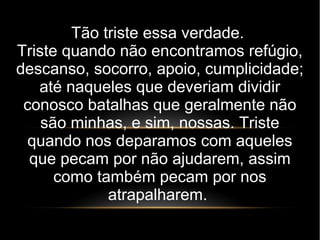 Tão triste essa verdade.
Triste quando não encontramos refúgio,
descanso, socorro, apoio, cumplicidade;
até naqueles que deveriam dividir
conosco batalhas que geralmente não
são minhas, e sim, nossas. Triste
quando nos deparamos com aqueles
que pecam por não ajudarem, assim
como também pecam por nos
atrapalharem.
 