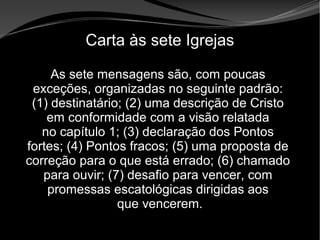 • Apocalipse 2 – 1 a 7
Apocalipse 2 – 1 a 7Apocalipse 2 – 1 a 7
Carta às sete Igrejas
As sete mensagens são, com poucas
exceções, organizadas no seguinte padrão:
(1) destinatário; (2) uma descrição de Cristo
em conformidade com a visão relatada
no capítulo 1; (3) declaração dos Pontos
fortes; (4) Pontos fracos; (5) uma proposta de
correção para o que está errado; (6) chamado
para ouvir; (7) desafio para vencer, com
promessas escatológicas dirigidas aos
que vencerem.
 