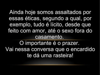 Ainda hoje somos assaltados por
essas éticas, segundo a qual, por
exemplo, tudo é lícito, desde que
feito com amor, até o sexo fora do
casamento.
O importante é o prazer.
Vai nessa conversa que o encardido
te dá uma rasteira!
 