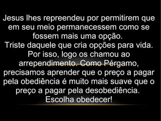 Jesus lhes repreendeu por permitirem que
em seu meio permanecessem como se
fossem mais uma opção.
Triste daquele que cria opções para vida.
Por isso, logo os chamou ao
arrependimento. Como Pérgamo,
precisamos aprender que o preço a pagar
pela obediência é muito mais suave que o
preço a pagar pela desobediência.
Escolha obedecer!
 