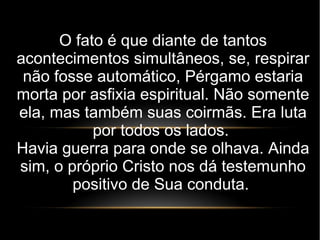 O fato é que diante de tantos
acontecimentos simultâneos, se, respirar
não fosse automático, Pérgamo estaria
morta por asfixia espiritual. Não somente
ela, mas também suas coirmãs. Era luta
por todos os lados.
Havia guerra para onde se olhava. Ainda
sim, o próprio Cristo nos dá testemunho
positivo de Sua conduta.
 