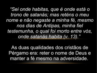 “Sei onde habitas, que é onde está o
trono de satanás; mas reténs o meu
nome e não negaste a minha fé, mesmo
nos dias de Antipas, minha fiel
testemunha, o qual foi morto entre vós,
onde satanás habita (v. 13).”
As duas qualidades dos cristãos de
Pérgamo era: reter o nome de Deus e
manter a fé mesmo na adversidade.
 