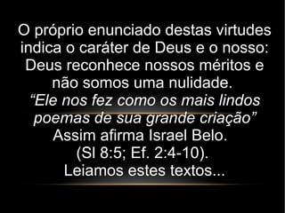 O próprio enunciado destas virtudes
indica o caráter de Deus e o nosso:
Deus reconhece nossos méritos e
não somos uma nulidade.
“Ele nos fez como os mais lindos
poemas de sua grande criação”
Assim afirma Israel Belo.
(Sl 8:5; Ef. 2:4-10).
Leiamos estes textos...
 