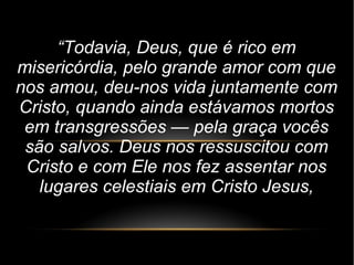 “Todavia, Deus, que é rico em
misericórdia, pelo grande amor com que
nos amou, deu-nos vida juntamente com
Cristo, quando ainda estávamos mortos
em transgressões — pela graça vocês
são salvos. Deus nos ressuscitou com
Cristo e com Ele nos fez assentar nos
lugares celestiais em Cristo Jesus,
 