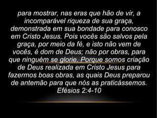 para mostrar, nas eras que hão de vir, a
incomparável riqueza de sua graça,
demonstrada em sua bondade para conosco
em Cristo Jesus. Pois vocês são salvos pela
graça, por meio da fé, e isto não vem de
vocês, é dom de Deus; não por obras, para
que ninguém se glorie. Porque somos criação
de Deus realizada em Cristo Jesus para
fazermos boas obras, as quais Deus preparou
de antemão para que nós as praticássemos.
Efésios 2:4-10
 
