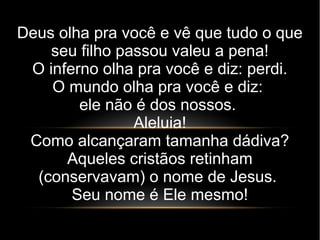 Deus olha pra você e vê que tudo o que
seu filho passou valeu a pena!
O inferno olha pra você e diz: perdi.
O mundo olha pra você e diz:
ele não é dos nossos.
Aleluia!
Como alcançaram tamanha dádiva?
Aqueles cristãos retinham
(conservavam) o nome de Jesus.
Seu nome é Ele mesmo!
 