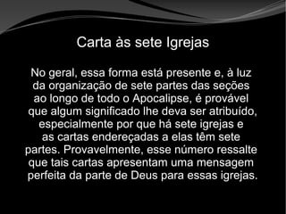 • Apocalipse 2 – 1 a 7
Apocalipse 2 – 1 a 7Apocalipse 2 – 1 a 7
Carta às sete Igrejas
No geral, essa forma está presente e, à luz
da organização de sete partes das seções
ao longo de todo o Apocalipse, é provável
que algum significado lhe deva ser atribuído,
especialmente por que há sete igrejas e
as cartas endereçadas a elas têm sete
partes. Provavelmente, esse número ressalte
que tais cartas apresentam uma mensagem
perfeita da parte de Deus para essas igrejas.
 