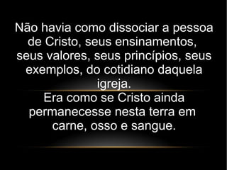 Não havia como dissociar a pessoa
de Cristo, seus ensinamentos,
seus valores, seus princípios, seus
exemplos, do cotidiano daquela
igreja.
Era como se Cristo ainda
permanecesse nesta terra em
carne, osso e sangue.
 