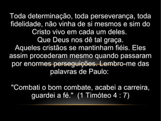 Toda determinação, toda perseverança, toda
fidelidade, não vinha de si mesmos e sim do
Cristo vivo em cada um deles.
Que Deus nos dê tal graça.
Aqueles cristãos se mantinham fiéis. Eles
assim procederam mesmo quando passaram
por enormes perseguições. Lembro-me das
palavras de Paulo:
"Combati o bom combate, acabei a carreira,
guardei a fé." (1 Timóteo 4 : 7)
 