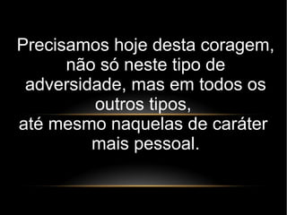 Precisamos hoje desta coragem,
não só neste tipo de
adversidade, mas em todos os
outros tipos,
até mesmo naquelas de caráter
mais pessoal.
 