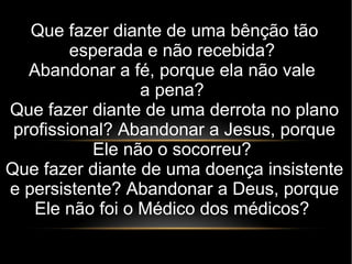 Que fazer diante de uma bênção tão
esperada e não recebida?
Abandonar a fé, porque ela não vale
a pena?
Que fazer diante de uma derrota no plano
profissional? Abandonar a Jesus, porque
Ele não o socorreu?
Que fazer diante de uma doença insistente
e persistente? Abandonar a Deus, porque
Ele não foi o Médico dos médicos?
 