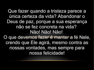 Que fazer quando a tristeza parece a
única certeza da vida? Abandonar o
Deus de paz, porque a sua esperança
não se fez concreta na vida?
Não! Não! Não!
O que devemos fazer é manter a fé Nele,
crendo que Ele agirá, mesmo contra as
nossas vontades, mas sempre para
nossa felicidade!
 