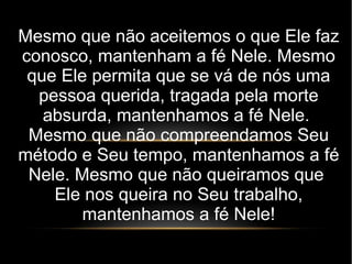 Mesmo que não aceitemos o que Ele faz
conosco, mantenham a fé Nele. Mesmo
que Ele permita que se vá de nós uma
pessoa querida, tragada pela morte
absurda, mantenhamos a fé Nele.
Mesmo que não compreendamos Seu
método e Seu tempo, mantenhamos a fé
Nele. Mesmo que não queiramos que
Ele nos queira no Seu trabalho,
mantenhamos a fé Nele!
 