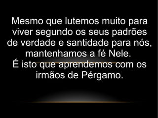 Mesmo que lutemos muito para
viver segundo os seus padrões
de verdade e santidade para nós,
mantenhamos a fé Nele.
É isto que aprendemos com os
irmãos de Pérgamo.
 