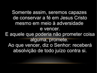 Somente assim, seremos capazes
de conservar a fé em Jesus Cristo
mesmo em meio à adversidade
e vencer.
E aquele que poderia não prometer coisa
alguma, promete.
Ao que vencer, diz o Senhor: receberá
absolvição de todo juízo contra si.
 