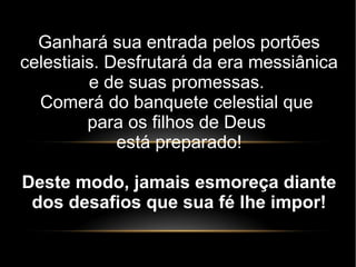 Ganhará sua entrada pelos portões
celestiais. Desfrutará da era messiânica
e de suas promessas.
Comerá do banquete celestial que
para os filhos de Deus
está preparado!
Deste modo, jamais esmoreça diante
dos desafios que sua fé lhe impor!
 