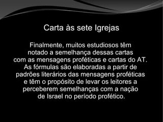 • Apocalipse 2 – 1 a 7
Apocalipse 2 – 1 a 7Apocalipse 2 – 1 a 7
Carta às sete Igrejas
Finalmente, muitos estudiosos têm
notado a semelhança dessas cartas
com as mensagens proféticas e cartas do AT.
As fórmulas são elaboradas a partir de
padrões literários das mensagens proféticas
e têm o propósito de levar os leitores a
perceberem semelhanças com a nação
de Israel no período profético.
 
