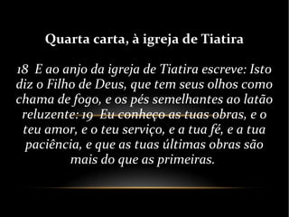 Quarta carta, à igreja de Tiatira
18 E ao anjo da igreja de Tiatira escreve: Isto
diz o Filho de Deus, que tem seus olhos como
chama de fogo, e os pés semelhantes ao latão
reluzente: 19 Eu conheço as tuas obras, e o
teu amor, e o teu serviço, e a tua fé, e a tua
paciência, e que as tuas últimas obras são
mais do que as primeiras.
 