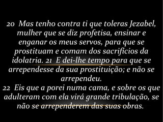 20 Mas tenho contra ti que toleras Jezabel,
mulher que se diz profetisa, ensinar e
enganar os meus servos, para que se
prostituam e comam dos sacrifícios da
idolatria. 21 E dei-lhe tempo para que se
arrependesse da sua prostituição; e não se
arrependeu.
22 Eis que a porei numa cama, e sobre os que
adulteram com ela virá grande tribulação, se
não se arrependerem das suas obras.
 