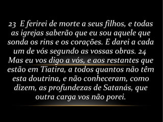 23 E ferirei de morte a seus filhos, e todas
as igrejas saberão que eu sou aquele que
sonda os rins e os corações. E darei a cada
um de vós segundo as vossas obras. 24
Mas eu vos digo a vós, e aos restantes que
estão em Tiatira, a todos quantos não têm
esta doutrina, e não conheceram, como
dizem, as profundezas de Satanás, que
outra carga vos não porei.
 