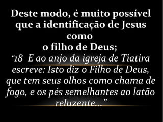 Deste modo, é muito possível
que a identificação de Jesus
como
o filho de Deus;
“18 E ao anjo da igreja de Tiatira
escreve: Isto diz o Filho de Deus,
que tem seus olhos como chama de
fogo, e os pés semelhantes ao latão
reluzente...”
 