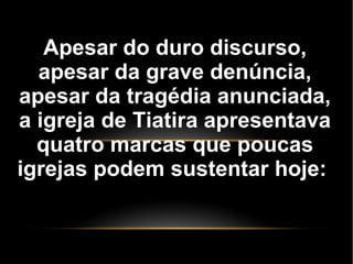 Apesar do duro discurso,
apesar da grave denúncia,
apesar da tragédia anunciada,
a igreja de Tiatira apresentava
quatro marcas que poucas
igrejas podem sustentar hoje:
 