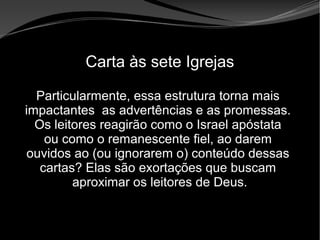 • Apocalipse 2 – 1 a 7
Apocalipse 2 – 1 a 7Apocalipse 2 – 1 a 7
Carta às sete Igrejas
Particularmente, essa estrutura torna mais
impactantes as advertências e as promessas.
Os leitores reagirão como o Israel apóstata
ou como o remanescente fiel, ao darem
ouvidos ao (ou ignorarem o) conteúdo dessas
cartas? Elas são exortações que buscam
aproximar os leitores de Deus.
 