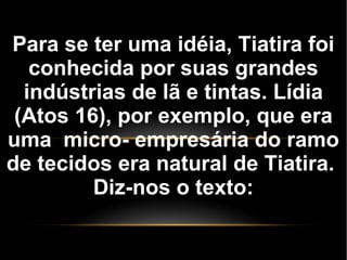 Para se ter uma idéia, Tiatira foi
conhecida por suas grandes
indústrias de lã e tintas. Lídia
(Atos 16), por exemplo, que era
uma micro- empresária do ramo
de tecidos era natural de Tiatira.
Diz-nos o texto:
 