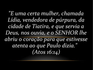 "E uma certa mulher, chamada
Lídia, vendedora de púrpura, da
cidade de Tiatira, e que servia a
Deus, nos ouvia, e o SENHOR lhe
abriu o coração para que estivesse
atenta ao que Paulo dizia."
(Atos 16:14)
 