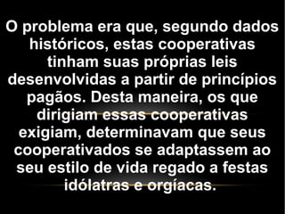 O problema era que, segundo dados
históricos, estas cooperativas
tinham suas próprias leis
desenvolvidas a partir de princípios
pagãos. Desta maneira, os que
dirigiam essas cooperativas
exigiam, determinavam que seus
cooperativados se adaptassem ao
seu estilo de vida regado a festas
idólatras e orgíacas.
 