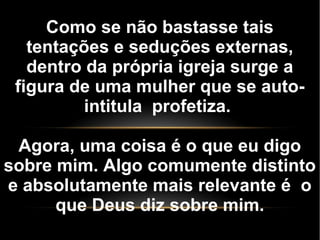 Como se não bastasse tais
tentações e seduções externas,
dentro da própria igreja surge a
figura de uma mulher que se auto-
intitula profetiza.
Agora, uma coisa é o que eu digo
sobre mim. Algo comumente distinto
e absolutamente mais relevante é o
que Deus diz sobre mim.
 