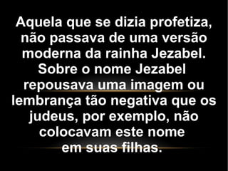 Aquela que se dizia profetiza,
não passava de uma versão
moderna da rainha Jezabel.
Sobre o nome Jezabel
repousava uma imagem ou
lembrança tão negativa que os
judeus, por exemplo, não
colocavam este nome
em suas filhas.
 