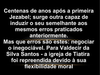 Centenas de anos após a primeira
Jezabel; surge outra capaz de
induzir o seu semelhante aos
mesmos erros praticados
anteriormente.
Mas que erros são estes: negociar
o inegociável. Para Valdecir da
Silva Santos - a igreja de Tiatira
foi repreendida devido à sua
flexibilidade moral
 