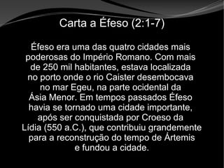 • Apocalipse 2 – 1 a 7
Apocalipse 2 – 1 a 7Apocalipse 2 – 1 a 7
Carta a Éfeso (2:1-7)
Éfeso era uma das quatro cidades mais
poderosas do Império Romano. Com mais
de 250 mil habitantes, estava localizada
no porto onde o rio Caister desembocava
no mar Egeu, na parte ocidental da
Ásia Menor. Em tempos passados Éfeso
havia se tornado uma cidade importante,
após ser conquistada por Croeso da
Lídia (550 a.C.), que contribuiu grandemente
para a reconstrução do tempo de Ártemis
e fundou a cidade.
 