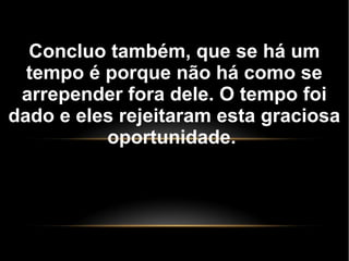 Concluo também, que se há um
tempo é porque não há como se
arrepender fora dele. O tempo foi
dado e eles rejeitaram esta graciosa
oportunidade.
 