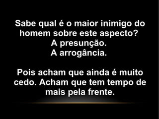 Sabe qual é o maior inimigo do
homem sobre este aspecto?
A presunção.
A arrogância.
Pois acham que ainda é muito
cedo. Acham que tem tempo de
mais pela frente.
 