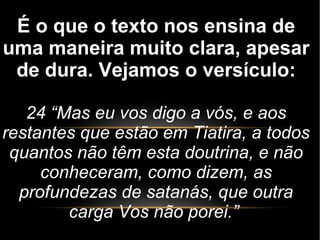 É o que o texto nos ensina de
uma maneira muito clara, apesar
de dura. Vejamos o versículo:
24 “Mas eu vos digo a vós, e aos
restantes que estão em Tiatira, a todos
quantos não têm esta doutrina, e não
conheceram, como dizem, as
profundezas de satanás, que outra
carga Vos não porei.”
 