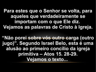 Para estes que o Senhor se volta, para
aqueles que verdadeiramente se
importam com o que Ele diz.
Vejamos as palavras de Cristo à Igreja.
“Não porei sobre vós outro carga (outro
jugo)”. Segundo Israel Belo, esta é uma
alusão ao primeiro concílio da igreja
primitiva – Atos 15. 28-29.
Vejamos o texto...
 