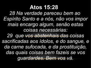 Atos 15:28
28 Na verdade pareceu bem ao
Espírito Santo e a nós, não vos impor
mais encargo algum, senão estas
coisas necessárias:
29 que vos abstenhais das coisas
sacrificadas aos ídolos, e do sangue, e
da carne sufocada, e da prostituição,
das quais coisas bem fazeis se vos
guardardes. Bem vos vá.
 